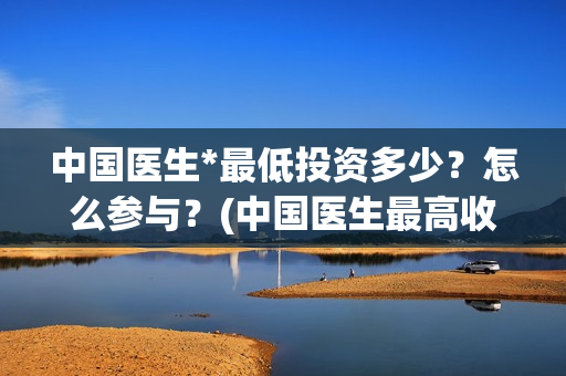 中国医生*最低投资多少？怎么参与？(中国医生最高收入多少)