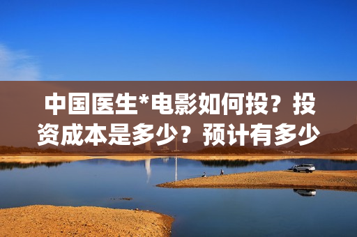 中国医生*电影如何投？投资成本是多少？预计有多少收益？(中国医生电影免费观看)