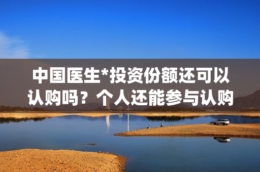 中国医生*投资份额还可以认购吗？个人还能参与认购吗？(中国医生投资方有哪些)