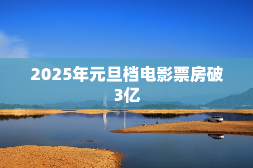 2025年元旦档电影票房破3亿 2025年元旦档电影票房破3亿