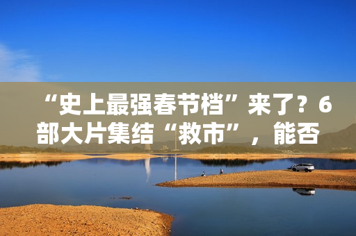 “史上最强春节档”来了？6部大片集结“救市”，能否驱散行业寒气？