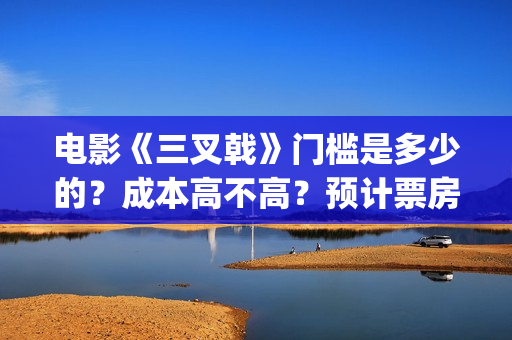 电影《三叉戟》门槛是多少的？成本高不高？预计票房是多少？(电影三叉戟和电视剧三叉戟哪个早)