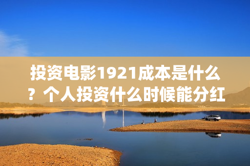 投资电影1921成本是什么？个人投资什么时候能分红？(电影1921投资和预计票房)