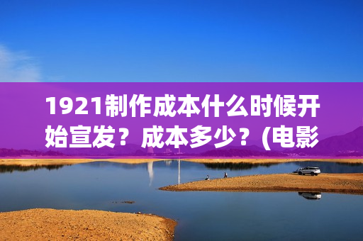 1921制作成本什么时候开始宣发？成本多少？(电影1921的成本)