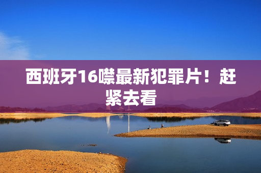 西班牙16噤最新犯罪片！赶紧去看