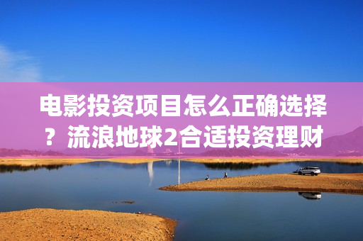 电影投资项目怎么正确选择？流浪地球2合适投资理财吗？(电影投资方案)