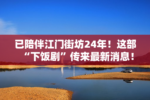 已陪伴江门街坊24年！这部“下饭剧”传来最新消息！