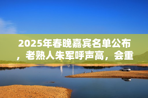 2025年春晚嘉宾名单公布，老熟人朱军呼声高，会重返春晚舞台吗？