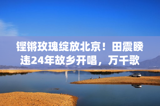 铿锵玫瑰绽放北京！田震睽违24年故乡开唱，万千歌迷泪洒现场(铿锵绽放的玫瑰)