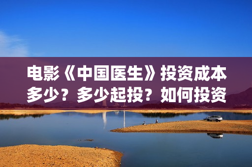 电影《中国医生》投资成本多少？多少起投？如何投资？(电影中国医生演员表)