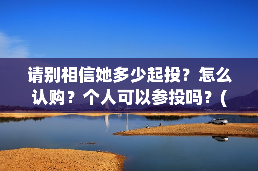 请别相信她多少起投？怎么认购？个人可以参投吗？(请你别相信她)