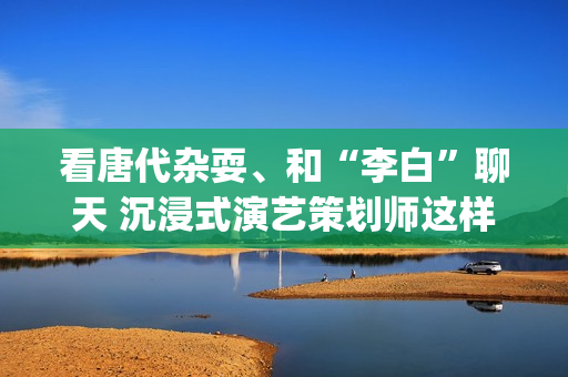 看唐代杂耍、和“李白”聊天 沉浸式演艺策划师这样创作节目(唐朝杂耍艺人)