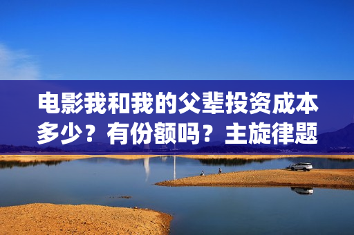 电影我和我的父辈投资成本多少？有份额吗？主旋律题材怎么样(电影我和我的父辈演员表)