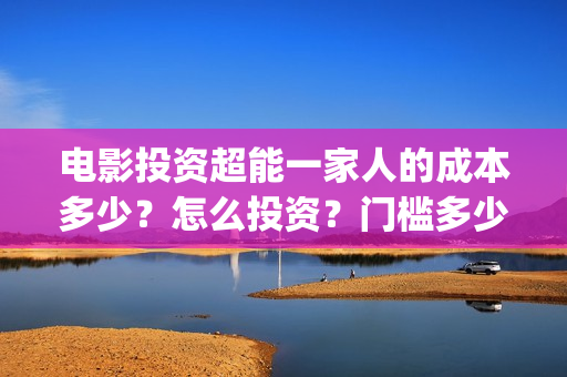 电影投资超能一家人的成本多少?怎么投资?门槛多少(电影超能一家人怎么投资) 电影投资超能一家人的成本多少?怎么投资?门槛多少(电影超能一家人怎么投资)
