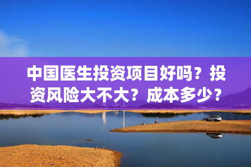 中国医生投资项目好吗？投资风险大不大？成本多少？(中国医生投资金额)