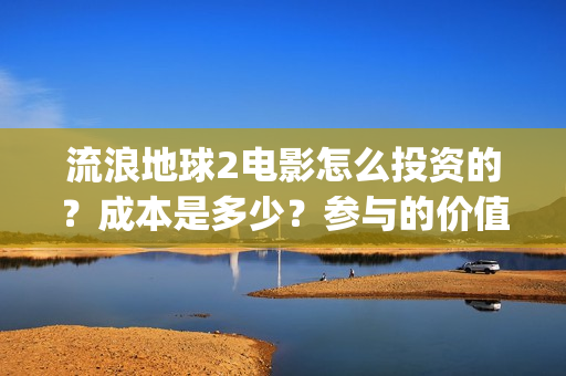 流浪地球2电影怎么投资的？成本是多少？参与的价值大吗？(流浪地球2电影什么时候上映)