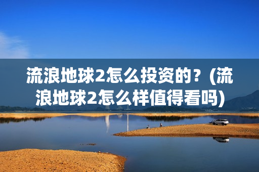 流浪地球2怎么投资的？(流浪地球2怎么样值得看吗)