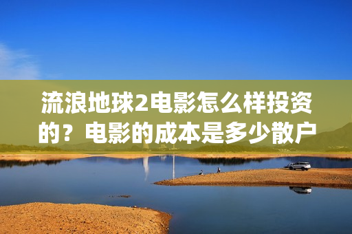 流浪地球2电影怎么样投资的？电影的成本是多少散户也能投资吗？(流浪地球2电影时长)