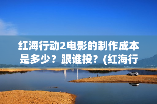 红海行动2电影的制作成本是多少？跟谁投？(红海行动2电影在线观看完整视频)