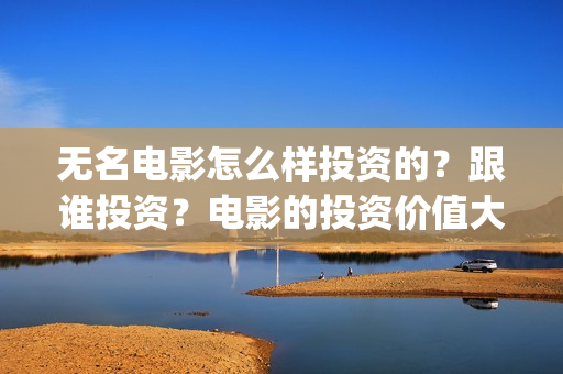 无名电影怎么样投资的?跟谁投资?电影的投资价值大吗?(无名电影什么时候开机) 无名电影怎么样投资的?跟谁投资?电影的投资价值大吗?(无名电影什么时候开机)