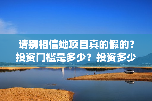 请别相信她项目真的假的?投资门槛是多少?投资多少钱?(请别相信我) 请别相信她项目真的假的?投资门槛是多少?投资多少钱?(请别相信我)