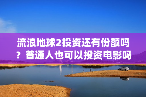 流浪地球2投资还有份额吗？普通人也可以投资电影吗？(流浪地球2讲的是什么)