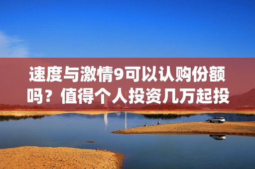 速度与激情9可以认购份额吗？值得个人投资几万起投？(速度与激情9可以投屏吗)