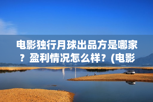 电影独行月球出品方是哪家?盈利情况怎么样?(电影 独行月球) 电影独行月球出品方是哪家?盈利情况怎么样?(电影 独行月球)