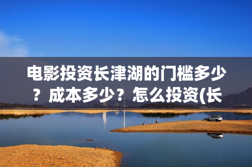 电影投资长津湖的门槛多少？成本多少？怎么投资(长津湖电影投资商)