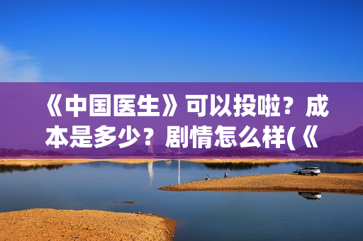 《中国医生》可以投啦？成本是多少？剧情怎么样(《中国医生》可以投稿吗)