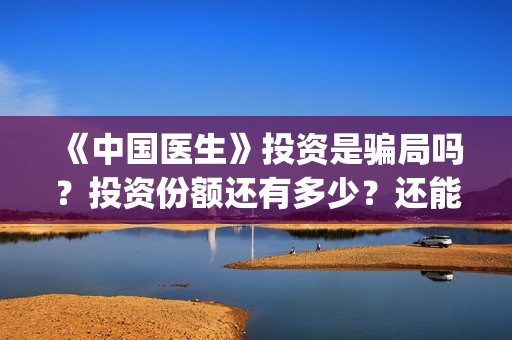 《中国医生》投资是骗局吗？投资份额还有多少？还能投资吗?(《中国医生》口碑)