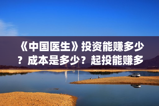《中国医生》投资能赚多少?成本是多少?起投能赚多少钱?(《中国医生》口碑) 《中国医生》投资能赚多少?成本是多少?起投能赚多少钱?(《中国医生》口碑)