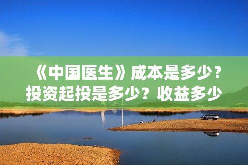 《中国医生》成本是多少？投资起投是多少？收益多少？(中国医生第二集成长)