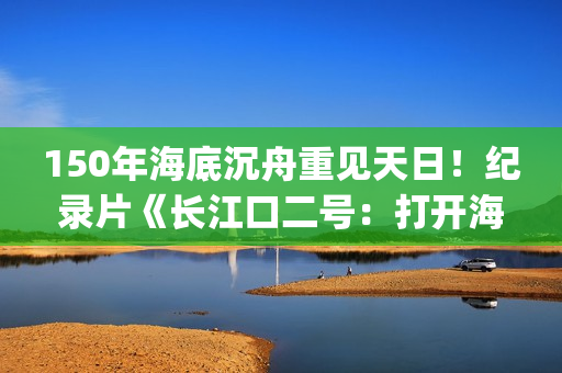 150年海底沉舟重见天日！纪录片《长江口二号：打开海底时光机》今晚CCTV-9开播(令人惊叹的海底沉船)