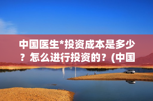中国医生*投资成本是多少？怎么进行投资的？(中国医生投资额)
