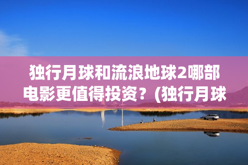 独行月球和流浪地球2哪部电影更值得投资？(独行月球发行方)