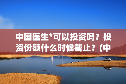 中国医生*可以投资吗?投资份额什么时候截止?(中国医生可以在国外哪些国家行医) 中国医生*可以投资吗?投资份额什么时候截止?(中国医生可以在国外哪些国家行医)