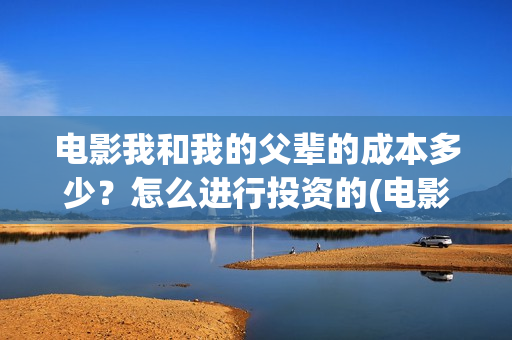电影我和我的父辈的成本多少？怎么进行投资的(电影我和我的父辈免费观看完整版)