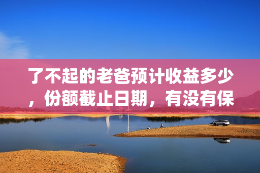 了不起的老爸预计收益多少，份额截止日期，有没有保障？(了不起 的老爸)