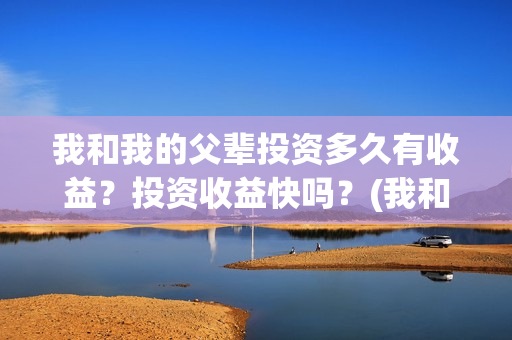 我和我的父辈投资多久有收益？投资收益快吗？(我和我的父辈投资方)