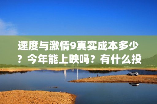 速度与激情9真实成本多少？今年能上映吗？有什么投资优势亮点？(速度与激情真人版)