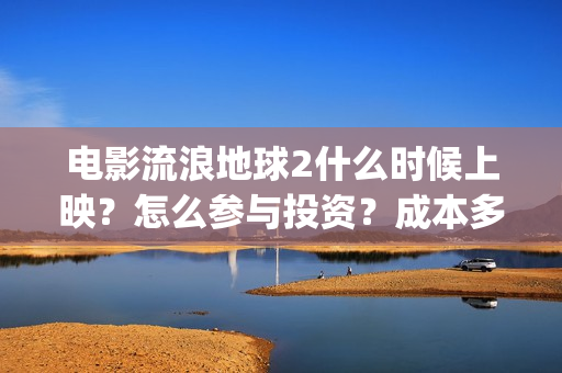 电影流浪地球2什么时候上映？怎么参与投资？成本多少？(电影流浪地球2在线观看完整视频)