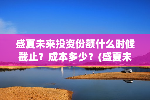 盛夏未来投资份额什么时候截止？成本多少？(盛夏未来 投资方)