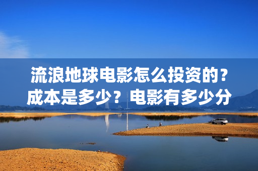 流浪地球电影怎么投资的？成本是多少？电影有多少分红(流浪地球电影百度百科)