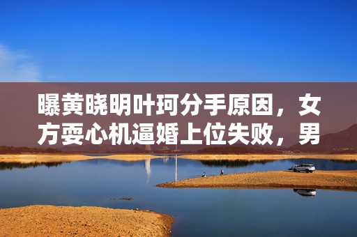 曝黄晓明叶珂分手原因，女方耍心机逼婚上位失败，男方事业受影响