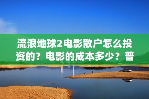 流浪地球2电影散户怎么投资的？电影的成本多少？普通人投资需要注意什么？(流浪地球2电影在线观看免费播放)