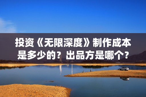 投资《无限深度》制作成本是多少的？出品方是哪个？怎么投资一份？(无限深度总投资多少)