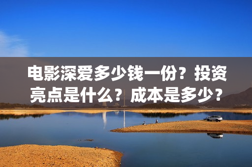 电影深爱多少钱一份？投资亮点是什么？成本是多少？(电影深爱主演)
