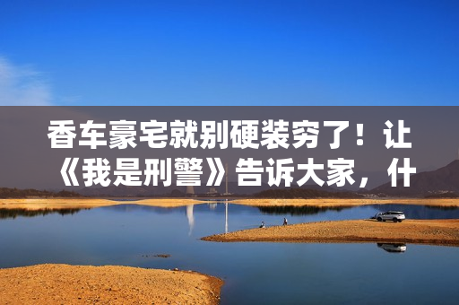 香车豪宅就别硬装穷了！让《我是刑警》告诉大家，什么叫穷人形象