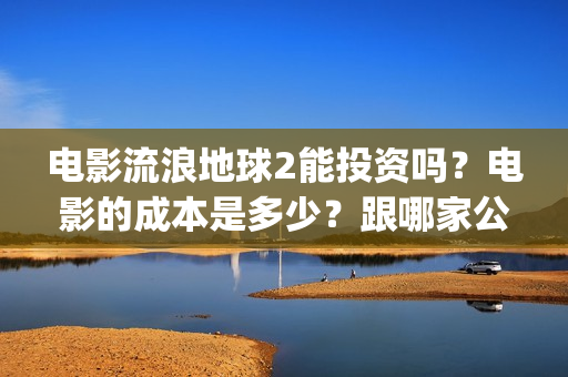 电影流浪地球2能投资吗？电影的成本是多少？跟哪家公司签约、(电影流浪地球2演员表)